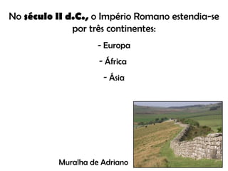 No  século II d.C.,  o Império Romano estendia-se por três continentes: - Europa África  Ásia Muralha de Adriano 