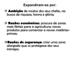 Expandiram-se por: Ambição  de muitos dos seus chefes, na busca de riqueza, honra e glória; Razões económicas : procura de zonas mais férteis para a agricultura; novos produtos para comerciar e novas matérias-primas; Razões de segurança : criar uma zona alargada que os protegesse dos seus inimigos. 