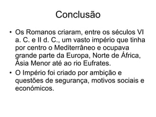 Conclusão Os Romanos criaram, entre os séculos VI a. C. e II d. C., um vasto império que tinha por centro o Mediterrâneo e ocupava grande parte da Europa, Norte de África, Ásia Menor até ao rio Eufrates. O Império foi criado por ambição e  questões de segurança, motivos sociais e económicos. 