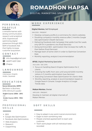 ROMADHON HAPSA
DIGITAL MARKETING SPECIALIST
P E R S O N A L
P R O F I L E
a versatile learner with
strong communication,
research and analytical
skills. Experienced
optimizing digital
presences through SEO,
SEM & Facebook Ads
that highly increase
customer acquisition.
Surya University (2019)
Bachelor in Business, 
GPA 3.55 (Cum Laude)
E D U C A T I O N
info.rhapsa@gmail.com
+62877-8257-3581
C O N T A C T
Easy to adapt in any work & social environment
Eager to learn something new
People oriented applied both to team and
customer
Team work player with all individual tasks
recorded
S O F T S K I L L S
BTOZ, Digital Marketing Specialist
AUG 2018 - DEC 2019,
W O R K E X P E R I E N C E
Makan Mentes, Owner
Indonesian, English,
Arabic, Javanese
L A N G U A N G E
English Course (2006 - 2011)
LIA
Arabic Course (2014 - 1016)
LIPIA
/rhapsa
APR 2019 - PRESENT,
P R O F E S S I O N A L
S K I L L S
SEO
Google Ads Optimization
Facebook Ads Optimization
Web Analytics
Research
Copywriting
Develop & maintain all digital channels of
Makan Mentes
Focus on handling Search Engine Optimization for 2
clients.
Growing the traffic from zero until around 6.000 monthly
visitors in 3 months optimization (Law Services)
Executing Conversion Rate Optimization for client's Web
Monthly reporting, analysis & recommendation based on
Google Search Console, Google Analytics & Google
Trends data
Digital Mentes, Self-Employed
JAN 2020 - PRESENT
Develop company profile & e-commerce for client's websites
Doubling company's monthly revenue after 2 months Google
Ads optimization (Health Services)
Delivering Facebook Ads Campaign that yields Cost Per Leads
only IDR 1K in pandemic era (Food Services)
Doing technical SEO optimization that increase the traffic 3x
than before (Food Services)
Manage team of some client in order to Optimize Conversion
Rate
Monthly reporting, analysis & recommendation
 
