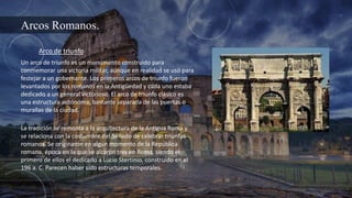 Arcos Romanos.
Arco de triunfo
Un arco de triunfo es un monumento construido para
conmemorar una victoria militar, aunque en realidad se usó para
festejar a un gobernante. Los primeros arcos de triunfo fueron
levantados por los romanos en la Antigüedad y cada uno estaba
dedicado a un general victorioso. El arco de triunfo clásico es
una estructura autónoma, bastante separada de las puertas o
murallas de la ciudad.
La tradición se remonta a la arquitectura de la Antigua Roma y
se relaciona con la costumbre del Senado de celebrar triunfos
romanos. Se originaron en algún momento de la República
romana, época en la que se alzaron tres en Roma, siendo el
primero de ellos el dedicado a Lucio Stertinio, construido en el
196 a. C. Parecen haber sido estructuras temporales.
 
