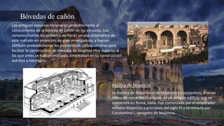 Bóvedas de cañón
Los antiguos romanos heredaron probablemente el
conocimiento de la bóveda de cañón de los etruscos. Los
romanos fueron los primeros en hacer un uso sistemático de
este método en proyectos de gran envergadura, y fueron
también probablemente los primeros en utilizar cimbras para
facilitar la construcción de bóvedas de longitud muy superior a
las que antes se habían realizado. Empleaban en su construcción
ladrillos y hormigón.
La Basílica de Majencio o de Majencio y Constantino, a veces
conocida como Basilica Nova, es un antiguo edificio que se
encuentra en Roma, Italia. Fue comenzada por el emperador
romano Majencio a principios del siglo IV y terminada por
Constantino I, vencedor de Majencio.
Basílica de Majencio
 