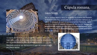 Cúpula romana.
De un famoso domo a otro, el siguiente es el domo del Panteón.
El Panteón visto hoy, construido por el emperador Adriano en el
126 d. C. (después de que se quemó el primer Panteón), sigue
siendo la cúpula sin soporte más grande del mundo. Aunque es
el edificio más antiguo de esta lista, la cúpula del Panteón se ha
hecho famosa por su enorme cúpula y su capacidad para resistir
el paso del tiempo.
Cúpula Panteón
La cúpula del Panteón es una maravilla arquitectónica y de
ingeniería, y crea un gran espacio abierto que ha sorprendido a
sus visitantes desde los días de antigua roma.
Mandado construir por Adriano en el lugar del templo erigido
por Marco Agripa.
 