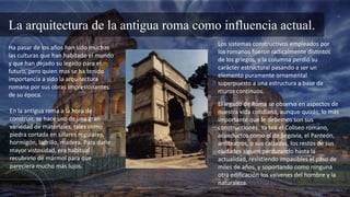 La arquitectura de la antigua roma como influencia actual.
Ha pasar de los años han sido muchas
las culturas que han habitado el mundo
y que han dejado su legado para el
futuro, pero quien mas se ha tenido
importancia a sido la arquitectura
romana por sus obras impresionantes
de su época.
En la antigua roma a la hora de
construir, se hace uso de una gran
variedad de materiales, tales como
piedra cortada en sillares regulares,
hormigón, ladrillo, madera. Para darle
mayor vistosidad, era habitual
recubrirlo de mármol para que
pareciera mucho más lujos.
Los sistemas constructivos empleados por
los romanos fueron radicalmente distintos
de los griegos, y la columna perdió su
carácter estructural pasando a ser un
elemento puramente ornamental
superpuesto a una estructura a base de
muros continuos.
El legado de Roma se observa en aspectos de
nuestra vida cotidiana, aunque quizás, lo más
importante que le debemos son sus
construcciones. Ya sea el Coliseo romano,
acueductos como el de Segovia, el Panteón,
anfiteatros, o sus calzadas, los restos de sus
ciudades siguen perdurando hasta la
actualidad, resistiendo impasibles el paso de
miles de años, y soportando como ninguna
otra edificación los vaivenes del hombre y la
naturaleza.
 