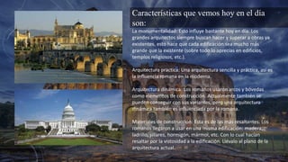 Características que vemos hoy en el día
son:
La monumentalidad: Esto influye bastante hoy en día. Los
grandes arquitectos siempre buscan hacer y superar a obras ya
existentes, esto hace que cada edificación sea mucho más
grande que la existente (sobre todo lo aprecias en edificios,
templos religiosos, etc.).
Arquitectura practica: Una arquitectura sencilla y práctica, así es
la influencia romana en la moderna.
Arquitectura dinámica: Los romanos usaron arcos y bóvedas
como elementos de construcción. Actualmente también se
pueden conseguir con sus variantes, pero una arquitectura
dinámica también es influenciada por la romana.
Materiales de construcción: Esta es de las más resaltantes. Los
romanos llegaron a usar en una misma edificación: madera,
ladrillo, sillares, hormigón, mármol, etc. Con lo cual hacían
resaltar por la vistosidad a la edificación. Llévalo al plano de la
arquitectura actual.
 