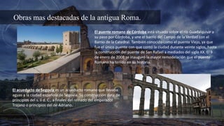Obras mas destacadas de la antigua Roma.
El puente romano de Córdoba está situado sobre el río Guadalquivir a
su paso por Córdoba, y une el barrio del Campo de la Verdad con el
Barrio de la Catedral. También conocido como el puente Viejo, ya que
fue el único puente con que contó la ciudad durante veinte siglos, hasta
la construcción del puente de San Rafael a mediados del siglo XX. El 9
de enero de 2008 se inauguró la mayor remodelación que el puente
Romano ha tenido en su historia.
El acueducto de Segovia es un acueducto romano que llevaba
aguas a la ciudad española de Segovia. Su construcción data de
principios del s. ii d. C., a finales del reinado del emperador
Trajano o principios del de Adriano.
 