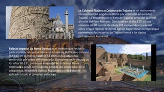 La Columna Trajana o Columna de Trajano es un monumento
conmemorativo erigido en Roma por orden del emperador
Trajano. Se encuentra en el Foro de Trajano, cerca del Quirinal,
al norte del Foro Romano. Concluida en el año 113, es una
columna de 30 metros de altura (38 incluyendo el pedestal
sobre el que reposa) recorrida por un bajorrelieve en espiral que
conmemora las victorias de Trajano frente a los dacios
(actualmente Rumania).
Palacio imperial de Roma Domus es el nombre que recibe la
parte residencial central del vasto Palacio de Domiciano romano
(92 d.C.) en el monte Palatino.​ La Domus Augustana fue
construida por orden del emperador Domiciano en la década de
los años 90 d.C., como una extensión de la Domus Flavia
destinada a servir de residencia privada del emperador. En la
antigüedad, el nombre Domus Augustana puede haberse
aplicado a todo el complejo palaciego .
 