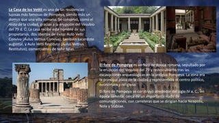 La Casa de los Vettii es una de las residencias
lujosas más famosas de Pompeya, siendo más un
domus que una villa romana. Se conservó, como el
resto de la ciudad, gracias a la erupción del Vesubio
del 79 d. C. La casa recibe este nombre de sus
propietarios, dos libertos de éxito: Aulo Vetti
Conviva (Aulus Vettius Conviva), también sacerdote
augustal, y Aulo Vetti Restituto (Aulus Vettius
Restitutus), comerciantes de teñir telas.
El foro de Pompeya es un foro de época romana, sepultado por
la erupción del Vesubio del 79 y redescubierto tras las
excavaciones arqueológicas en la antigua Pompeya. La zona era
la principal plaza de la ciudad y representaba el centro político,
económico y religioso
El foro de Pompeya se construyó alrededor del siglo IV a. C., en
época samnita, cerca de un importante nudo de
comunicaciones, con carreteras que se dirigían hacia Neapolis,
Nola y Stabiae.
 