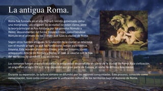 La antigua Roma.
Roma fue fundada en el año 753 a.C. siendo gobernada como
una monarquía. Los orígenes de la ciudad no están claros, pero
la teoría principal es fue fundada por los gemelos Rómulo y
Remo, descendientes del héroe troyano Eneas, convirtiéndose
Rómulo en el primero de los 7 reyes que tuvo la ciudad de Roma
Según otras fuentes antiguas, la fundación de la ciudad se relaciona
con el mundo griego, ya que los fundadores tenían ascendencia
troyana. Esta leyenda presenta a Eneas, príncipe troyano, como
antepasado directo de Rómulo y Remo, el cual, al casarse con la hija
del rey latino, se convirtió a su vez en rey.
Los romanos fueron una civilización de la antigüedad desarrollada en torno de la ciudad de Roma. Esta civilización
se originó en el siglo VIII a. C. y se expandió por gran parte de Europa, el norte de África y Asia menor.
Durante su expansión, la cultura romana se difundió por las regiones conquistadas. Este proceso, conocido como
romanización, tuvo como consecuencia la unificación cultural de los territorios bajo el dominio de Roma.
 