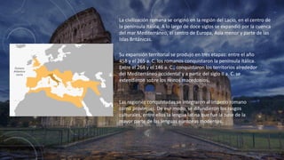 La civilización romana se originó en la región del Lacio, en el centro de
la península itálica. A lo largo de doce siglos se expandió por la cuenca
del mar Mediterráneo, el centro de Europa, Asia menor y parte de las
Islas Británicas.
Su expansión territorial se produjo en tres etapas: entre el año
458 y el 265 a. C. los romanos conquistaron la península itálica.
Entre el 264 y el 146 a. C., conquistaron los territorios alrededor
del Mediterráneo occidental y a partir del siglo II a. C. se
extendieron sobre los reinos macedonios.
Las regiones conquistadas se integraron al Imperio romano
como provincias. De ese modo, se difundieron los rasgos
culturales, entre ellos la lengua latina que fue la base de la
mayor parte de las lenguas europeas modernas.
 