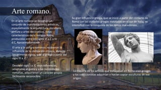 Arte romano.
En el arte romano se designan un
conjunto de manifestaciones artísticas,
especialmente la arquitectura, escultura,
pintura y artes decorativas, estas
características de la Antigua Roma,
producidas entre los siglos VI a.C y IV
d.C, Aproximadamente
El arte y la cultura romanos recibieron la
influencia de la civilización etrusca, durante
los primeros siglos, y de la griega a partir del
siglo III a. C.
Desde el siglo I a. C. esas influencias,
adaptadas al gusto y a las necesidades
romanas, adquirieron un carácter propio
fácilmente reconocible.
Su gran influencia griega, que se inició a partir del contacto de
Roma con las ciudades griegas instaladas en el sur de Italia, se
intensificó con la conquista de los reinos macedonios.
La mayoría de los artistas que trabajaban en Roma eran griegos
y los coleccionistas adquirían o hacían copiar esculturas de ese
origen.
 