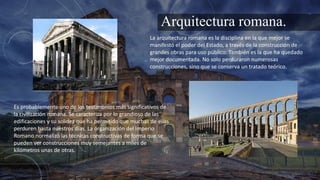 Arquitectura romana.
La arquitectura romana es la disciplina en la que mejor se
manifestó el poder del Estado, a través de la construcción de
grandes obras para uso público. También es la que ha quedado
mejor documentada. No solo perduraron numerosas
construcciones, sino que se conserva un tratado teórico.
Es probablemente uno de los testimonios más significativos de
la civilización romana. Se caracteriza por lo grandioso de las
edificaciones y su solidez que ha permitido que muchas de ellas
perduren hasta nuestros días. La organización del Imperio
Romano normalizó las técnicas constructivas de forma que se
pueden ver construcciones muy semejantes a miles de
kilómetros unas de otras.
 