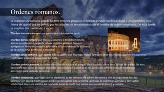 Ordenes romanos.
La arquitectura romana adaptó los tres órdenes griegos y el llamado etrusco modificándolos y añadiéndoles otra
forma de capitel que se definió por los arquitectos renacentistas con el nombre de orden compuesto. De esta suerte,
se cuentan cinco órdenes, a saber:
El orden toscano o etrusco que permanece básicamente igual.
El orden dórico romano que eleva su columna a dieciséis módulos,
adorna su collarino o garganta, añade un talón al ábaco, tiene el
astrágalo en forma de junquillo que rodea al fuste y debajo de la corona
de la cornisa lleva dentículos o mútulos
El orden jónico romano, que adorna más su capitel que el griego, reduce la magnitud de sus volutas, suprime en ocasiones
el astrágalo y eleva la proporción del fuste.
El orden corintio romano, se ostenta más florido aún que el griego y en él abunda, sobre todo, la hoja de acanto. De ésta,
lleva dos o tres series el capitel, dobladas hacia adelante y además de los dentículos admite series de modillones
adornados para sostener la cornisa.
El orden compuesto, que llegó a ser el predilecto de los romanos no difiere del corintio sino en engarzarse más los
adornos y en alguna modificación accidental del capitel: éste se forma con hojas de acanto sin calículos y con cuatro
volutas que salen por encima del cuarto de bocel de modo que parece compuesto de jónico y corintio.
 