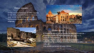 Orden toscano.
El Foro romano pertenece al orden toscano.
Es foro de la ciudad de Roma, es decir, la
zona central donde se encuentran las
instituciones de gobierno, de mercado y
religiosas
Orden dórico.
El Templo de Marte fue un templo romano construido en
el antiguo Campo de Marte alrededor del siglo II a. C.,
cerca del Circo Flaminio.
El cónsul Décimo Junio Bruto Galaico prometió la
construcción de un templo en honor a Marte en el año
138 a. C
Este templo pertenece al orden dórico.
 