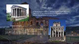 Orden jónico
El Templo de Portuno es un templo romano construido en el
siglo I a. C. en la ciudad de Roma, localizándose en el Foro
Boario. Este pertenece al Orden Jónico.
Orden corintio
En el orden corintio tenemos El Templo de Antonino y Faustina
es un templo de la Antigua Roma en Roma, adaptado
posteriormente como iglesia católica
 