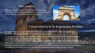 Orden compuesto.
El Arco de Tito es un Arco de Triunfo, con una sola arcada,
colocado en los pendientes del palatino, en la parte occidental
del Foro Romano y pertenece al orden compuesto.
Características de la Arquitectura Romana
Se caracterizaron por el uso del aco de medio punto, la bóveda de cañón corrido y la cúpula por el
desarrollo de hormigón armado como material de construcción.
La arquitectura romana va a ser una arquitectura que va a crear espacios cerrados, en comparación a la
arquitectura griega, que creaba espacios abiertos.
En ella esta muy presente el tema de la planificación y ordenación de la cuidad, de la simetría y regularidad. Las
edificaciones romanas podrían ser muy sobrias como los acueductos y puentes que eran muy austeros, o muy
suntuosos como los palacios y templos que se solían decorar con pinturas y los pavimentos con mosaicos.
Son edificios que tienden a ser muy colosales para de alguna manera exaltar el poder de Roma.
 