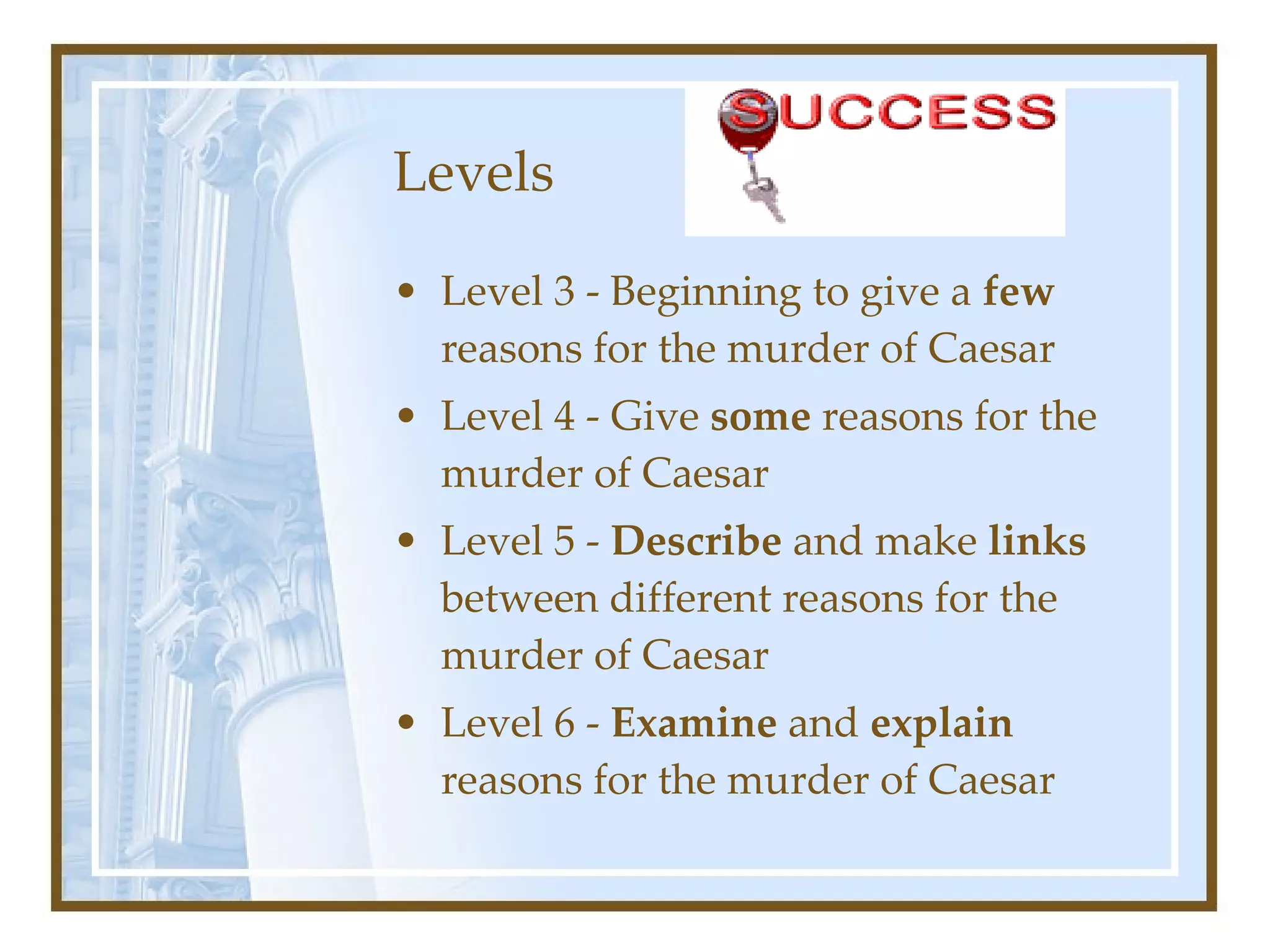 Levels Level 3 - Beginning to give a  few  reasons for the murder of Caesar Level 4 - Give  some  reasons for the murder of Caesar Level 5 -  Describe  and make  links  between different reasons for the murder of Caesar Level 6 -  Examine  and  explain  reasons for the murder of Caesar 