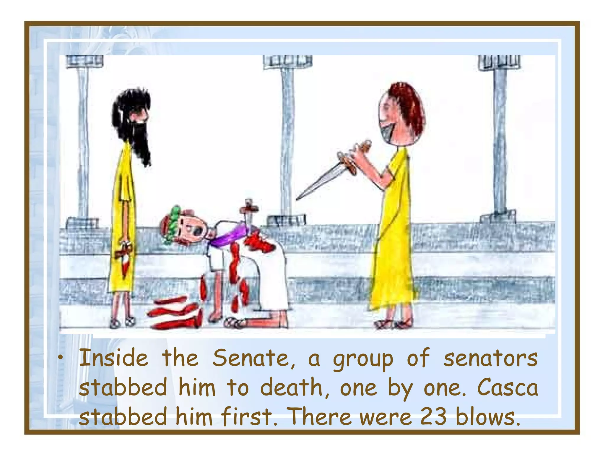 Inside the Senate, a group of senators stabbed him to death, one by one. Casca stabbed him first. There were 23 blows. 