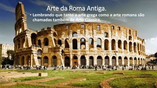 Arte da Roma Antiga.
• Lembrando que tanto a arte grega como a arte romana são
chamadas também de Arte Clássica.
 
