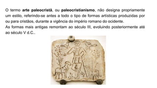 O termo arte paleocristã, ou paleocristianismo, não designa propriamente
um estilo, referindo-se antes a todo o tipo de formas artísticas produzidas por
ou para cristãos, durante a vigência do império romano do ocidente.
As formas mais antigas remontam ao século III, evoluindo posteriormente até
ao século V d.C..
 