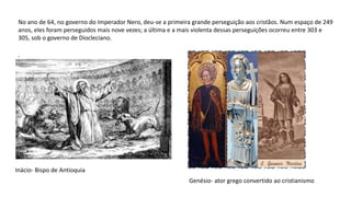 No ano de 64, no governo do Imperador Nero, deu-se a primeira grande perseguição aos cristãos. Num espaço de 249
anos, eles foram perseguidos mais nove vezes; a última e a mais violenta dessas perseguições ocorreu entre 303 e
305, sob o governo de Diocleciano.
Inácio- Bispo de Antioquia
Genésio- ator grego convertido ao cristianismo
 