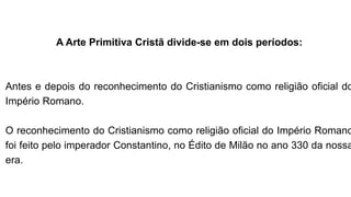 A Arte Primitiva Cristã divide-se em dois períodos:
Antes e depois do reconhecimento do Cristianismo como religião oficial do
Império Romano.
O reconhecimento do Cristianismo como religião oficial do Império Romano
foi feito pelo imperador Constantino, no Édito de Milão no ano 330 da nossa
era.
 