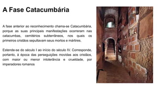 A Fase Catacumbária
A fase anterior ao reconhecimento chama-se Catacumbária,
porque as suas principais manifestações ocorreram nas
catacumbas, cemitérios subterrâneos, nos quais os
primeiros cristãos sepultavam seus mortos e mártires.
Estende-se do século I ao início do século IV. Corresponde,
portanto, à época das perseguições movidas aos cristãos,
com maior ou menor intolerância e crueldade, por
imperadores romanos
 