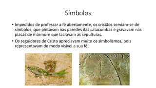Símbolos
• Impedidos de professar a fé abertamente, os cristãos serviam-se de
símbolos, que pintavam nas paredes das catacumbas e gravavam nas
placas de mármore que lacravam as sepulturas.
• Os seguidores de Cristo apreciavam muito os simbolismos, pois
representavam de modo visível a sua fé.
 