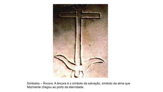 Símbolos – Âncora. A âncora é o símbolo da salvação, símbolo da alma que
felizmente chegou ao porto da eternidade.
 
