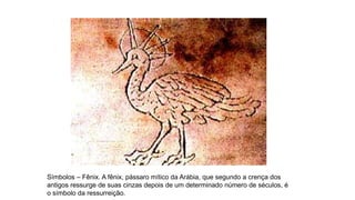Símbolos – Fênix. A fênix, pássaro mítico da Arábia, que segundo a crença dos
antigos ressurge de suas cinzas depois de um determinado número de séculos, é
o símbolo da ressurreição.
 