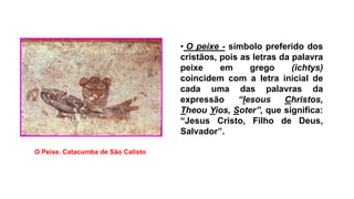 • O peixe - símbolo preferido dos
cristãos, pois as letras da palavra
peixe em grego (ichtys)
coincidem com a letra inicial de
cada uma das palavras da
expressão “Iesous Christos,
Theou Yios, Soter”, que significa:
“Jesus Cristo, Filho de Deus,
Salvador”.
O Peixe. Catacumba de São Calisto.
 
