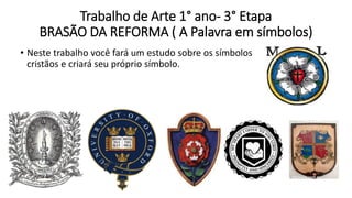 Trabalho de Arte 1° ano- 3° Etapa
BRASÃO DA REFORMA ( A Palavra em símbolos)
• Neste trabalho você fará um estudo sobre os símbolos
cristãos e criará seu próprio símbolo.
 