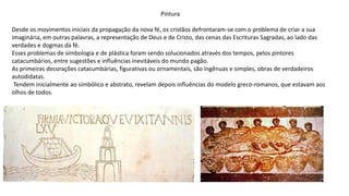 Pintura
Desde os movimentos iniciais da propagação da nova fé, os cristãos defrontaram-se com o problema de criar a sua
imaginária, em outras palavras, a representação de Deus e de Cristo, das cenas das Escrituras Sagradas, ao lado das
verdades e dogmas da fé.
Esses problemas de simbologia e de plástica foram sendo solucionados através dos tempos, pelos pintores
catacumbários, entre sugestões e influências inevitáveis do mundo pagão.
As primeiras decorações catacumbárias, figurativas ou ornamentais, são ingênuas e simples, obras de verdadeiros
autodidatas.
Tendem inicialmente ao simbólico e abstrato, revelam depois influências do modelo greco-romanos, que estavam aos
olhos de todos.
 