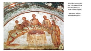 Refeição comunitária
que celebra a ultima
ceia (eucaristia da
fraternidade- ágape)
Catacumba de São
Pedro e Marcelino
 