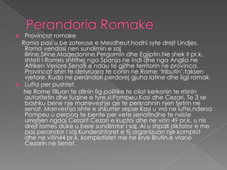  Provincat romake
 Roma pasi u be zoteruse e Mesdheut,hodhi syte drejt Lindjes.
  Roma vendosi nen sundimin e saj
  Ilirine,Sirine,Maqedonine,Pergamin dhe Egjiptin.Ne shek II pr.k.
  shteti I Romes shtrihej nga Spanja ne indi dhe nga Anglia ne
  Afriken Veriore.Senati e ndau te gjithe territorin ne provinca.
  Provincat ishin te detyruara te conin ne Rome ‘tributin’,taksen
  vjetore. Kudo ne perandori perdorej gjuha latine dhe ligji romak.
 Lufta per pushtet.
  Ne Rome filluan te dilnin fig.politike te cilat kerkonin te rrisnin
  autoritetin dhe fuqine e tyre,si:Pompeu,Kasi dhe Cezari. Te 3 se
  bashku bene nje marreveshje qe te perkrahnin njeri tjetrin ne
  senat. Marrveshja ishte e shkurter sepse Kasi u vra ne lufte,ndersa
  Pompeu u perpoq te bente per vete senatindhe te nxiste
  urrejtjen ngdaj Cezarit.Cezari e kuptoi dhe ne vitin 49 pr.k. u nis
  drejt romes duke u bere sundimtar I saj. Ai u shpall diktator e me
  pas perandor I saj.Kundershtaret e tij organizuan nje komplot
  dhe ne vitin44 pr.k. komplotistet me ne krye Brutin,e vrane
  Cezarin ne Senat.
 