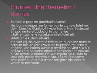    Banoret e pare ne gadishullin Apenin.
    Ne jug te evropes, ne formen e nje cizmeje futet ne
    detin Mesdhe Gadishulli I Apenineve. Ne mijevjecarin
    e I pr.k. ne kete gad.jetonin shume fise
    si:latinet,sabinet,etrusket,samnitet,italet etj.
   Shteti,arti e kultura etruske.
    Etrusket krijuan qytetet e tyre te rrethuara me mure,te
    pajisura me ujesjelles;zhvilluan bujqesine,zejtarine e
    tregtine. Ata arriten kulmin e zhvillimit ne vitet 600-500
    pr.k.Ne kete periudhe etrusket perfshinin nen ndikimin
    e tyre qytetin e Romes.Etrusket krijuan nje kulture te
    larte dhe paten shkrimin e tyre. Besimi I etruskeve
    ishte politeist. Ata nuk arriten tekrijonin nje shtet te
    vetem te bashkuar.
 