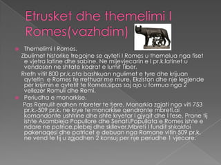  Themelimi I Romes.
 Zbulimet historike tregojne se qyteti I Romes u themelua nga fiset
  e vjetra latine dhe sabine. Ne mijevjecarin e I pr.k.latinet u
  vendosen ne shtate kodrat e lumit Tiber.
 Rreth vitit 800 pr.k.ata bashkuan ngulimet e tyre dhe krijuan
  qytetin e Romes te rrethuar me mure. Ekziston dhe nje legjende
  per krijimin e qytetit te Romes,sipas saj ajo u formua nga 2
  vellezer Romuli dhe Remi.
 Periudha e monarkise.
  Pas Romulit erdhen mbreter te tjere. Monarkia zgjati nga viti 753
  pr.k.-509 pr.k. ne krye te monarkise qendronte mbreti.ai
  komandonte ushtrine dhe ishte kryetar I gjyqit dhe I fese. Prane tij
  ishte Asambleja Popullore dhe Senati.Popullata e Romes ishte e
  ndare ne patrice,plebej dhe skllever.Mbreti I fundit shkaktoi
  pakenaqesi dhe patricet e debuan nga Romane vitin 509 pr.k.
  ne vend te tij u zgjodhen 2 konsuj per nje periudhe 1 vjecare.
 