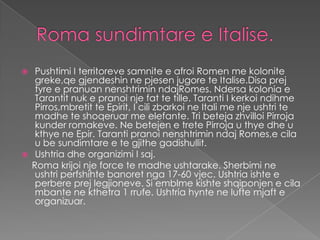     Pushtimi I territoreve samnite e afroi Romen me kolonite
     greke,qe gjendeshin ne pjesen jugore te Italise.Disa prej
     tyre e pranuan nenshtrimin ndajRomes. Ndersa kolonia e
     Tarantit nuk e pranoi nje fat te tille. Taranti I kerkoi ndihme
     Pirros,mbretit te Epirit, I cili zbarkoi ne Itali me nje ushtri te
     madhe te shoqeruar me elefante. Tri beteja zhvilloi Pirroja
     kunder romakeve. Ne betejen e trete Pirroja u thye dhe u
     kthye ne Epir. Taranti pranoi nenshtrimin ndaj Romes,e cila
     u be sundimtare e te gjithe gadishullit.
    Ushtria dhe organizimi I saj.
    Roma krijoi nje force te madhe ushtarake. Sherbimi ne
     ushtri perfshihte banoret nga 17-60 vjec. Ushtria ishte e
     perbere prej legjioneve. Si emblme kishte shqiponjen e cila
     mbante ne kthetra 1 rrufe. Ushtria hynte ne lufte mjaft e
     organizuar.
 
