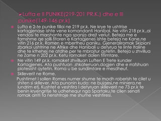  Lufta e 2-te punike filloi ne 219 pr.k. Ne krye te ushtrise
  kartagjenase ishte vene komandanti Hanibal. Ne vitin 218 pr.k.,ai
  vendosi te marshonte nga spanja drejt veriut. Beteja me e
  famshme qe solli fitoren e Kartagjenes ishte beteja ne Kane,ne
  vitin 216 pr.k. Romen e mbertheu paniku. Gjeneraliromak Skipioni
  zbarkoi ushtrine ne Afrike dhe Hanibali u detyrua te linte Italine
  dhe te kthehej ne atdhe per te mbrojtur qytetin. Beteja u zhvillua
  ne Zame n 202 pr.k. Ketu romaket dolen fitimtare.
 Ne vitin 149 pr.k. romaket zhvilluan Luften E Trete kunder
  Kartagjenes. Ata pushtuan ,shkaterruan,dogjen dhe e rrafshuan
  plotesisht qytetin. Roma u be sundimtare e mesdheut.
 Sklleverit ne Rome.
  Pushtimet I sollen Romes numer shume te madh roberish te cilet u
  shiten si skllever. Ata punonin kudo: ne bujqesi,ne miniera,ne
  lundrim etj. Kushtet e veshtira I detyruan sklleverit ne 73 pr.k te
  benin kryengritje te udhehequr nga Spartaku,te cilen senati
  romak arriti ta nenshtroje me shume veshtiresi.
 