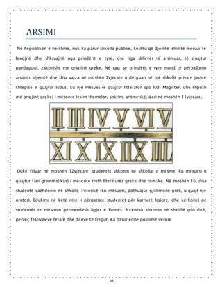 10
ARSIMI
Në Republikën e hershme, nuk ka pasur shkolla publike, kështu që djemtë ishin të mësuar të
lexojnë dhe shkruajnë nga prindërit e tyre, ose nga skllevër të arsimuar, të quajtur
paedagogi, zakonisht me origjinë greke. Në rast se prindërit e tyre mund të përballonin
arsimin, djemtë dhe disa vajza në moshën 7vjecare u dërguan në një shkollë private jashtë
shtëpisë e quajtur ludus, ku një mësues (e quajtur litterator apo ludi Magister, dhe shpesh
me origjinë greke) i mësonte lexim themelor, shkrim, aritmetikë, deri në moshën 11vjecare.
Duke filluar në moshën 12vjecare, studentët shkonin në shkollat e mesme, ku mësuesi (i
quajtur tani grammatikus) i mësonte rreth literaturës greke dhe romake. Në moshën 16, disa
studentë vazhdonin në shkollë :retorikë (ku mësuesi, pothuajse gjithmonë grek, u quajt një
orator). Edukimi në këtë nivel i përgatiste studentët për karrierë ligjore, dhe kërkohej që
studentët te mësonin përmendësh ligjet e Romës. Nxënësit shkonin në shkollë çdo ditë,
përveç festivaleve fetare dhe ditëve të tregut. Ka pasur edhe pushime verore
 