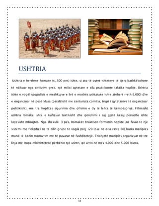 11
USHTRIA
Ushtria e hershme Romake (c. 500 pes) ishte, si ato të qytet-shteteve të tjera bashkëkohore
të ndikuar nga civilizimi grek, një milici qytetare e cila praktikonte taktika hoplite. Ushtria
ishte e vogël (popullsia e meshkujve e lirë e moshës ushtarake ishte atëherë rreth 9.000) dhe
e organizuar në pesë klasa (paralelisht me centuriata comitia, trupi i qytetarëve të organizuar
politikisht), me tre hoplites sigurimin dhe ofrimin e dy të lehta të këmbësorisë. Fillimisht
ushtria romake ishte e kufizuar taktikisht dhe qëndrimi i saj gjatë kësaj periudhe ishte
kryesisht mbrojtës. Nga shekulli 3 pes, Romakët braktisen formimin hoplite ,në favor të një
sistemi më fleksibël në të cilin grupe të vogla prej 120 (ose në disa raste 60) burra maniples
mund të benin manovrim më të pavarur në fushëbetejë. Tridhjetë maniples organizuar në tre
linja me trupa mbështetëse përbënin një ushtri, që arriti në mes 4.000 dhe 5.000 burra.
 