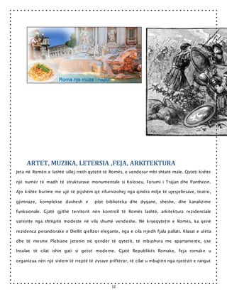 12
ARTET, MUZIKA, LETERSIA ,FEJA, ARKITEKTURA
Jeta në Romën e lashtë sillej rreth qytetit të Romës, e vendosur mbi shtatë male. Qyteti kishte
një numër të madh të strukturave monumentale si Koloseu, Forumi i Trajan dhe Pantheon.
Ajo kishte burime me ujë të pijshëm që rifurnizohej nga qindra milje të ujesjellesave, teatro,
gjimnaze, komplekse dushesh e plot biblioteka dhe dyqane, sheshe, dhe kanalizime
funksionale. Gjatë gjithë territorit nën kontroll të Romës lashtë, arkitektura rezidenciale
varionte nga shtëpitë modeste në vila shumë vendeshe. Në kryeqytetin e Romës, ka qenë
rezidenca perandorake e Diellit qiellzor elegante, nga e cila rrjedh fjala pallati. Klasat e ulëta
dhe të mesme Plebiane jetonin në qendër të qytetit, të mbushura me apartamente, ose
Insulae të cilat ishin gati si getot moderne. Gjatë Republikës Romake, feja romake u
organizua nën një sistem të rreptë të zyrave priftëror, të cilat u mbajtën nga njerëzit e rangut
 