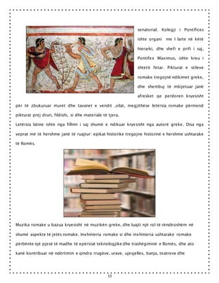 13
senatorial. Kolegji i Pontifices
ishte organi me I larte në këtë
hierarki, dhe shefi e prifi i saj,
Pontifex Maximus, ishte kreu i
shtetit fetar. Pikturat e stileve
romake tregojnë ndikimet greke,
dhe shembuj të mbijetuar janë
afresket qe perdoren kryesisht
për të zbukuruar muret dhe tavanet e vendit ,vilat, megjithëse letërsia romake përmend
pikturat prej druri, fildishi, si dhe materiale të tjera.
Letërsia latine ishte nga fillimi i saj shumë e ndikuar kryesisht nga autorë greke. Disa nga
veprat më të hershme janë të ruajtur: epikat historike tregojne historinë e hershme ushtarake
të Romës.
Muzika romake u bazua kryesisht në muzikën greke, dhe luajti një rol të rëndësishëm në
shumë aspekte të jetës romake. Inxhinieria romake si dhe inxhinieria ushtarake romake
përbënte një pjesë të madhe të epërsisë teknologjike dhe trashëgiminë e Romës, dhe ato
kanë kontribuar në ndërtimin e qindra rrugëve, urave, ujesjelles, banja, teatrove dhe
 
