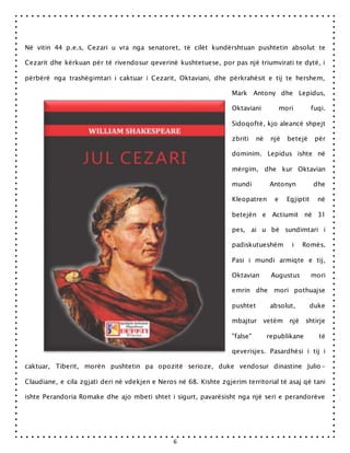 6
Në vitin 44 p.e.s, Cezari u vra nga senatoret, të cilët kundërshtuan pushtetin absolut te
Cezarit dhe kërkuan për të rivendosur qeverinë kushtetuese, por pas një triumvirati te dytë, i
përbërë nga trashëgimtari i caktuar i Cezarit, Oktaviani, dhe përkrahësit e tij te hershem,
Mark Antony dhe Lepidus,
Oktaviani mori fuqi.
Sidoqoftë, kjo aleancë shpejt
zbriti në një betejë për
dominim. Lepidus ishte në
mërgim, dhe kur Oktavian
mundi Antonyn dhe
Kleopatren e Egjiptit në
betejën e Actiumit në 31
pes, ai u bë sundimtari i
padiskutueshëm i Romës.
Pasi i mundi armiqte e tij,
Oktavian Augustus mori
emrin dhe mori pothuajse
pushtet absolut, duke
mbajtur vetëm një shtirje
"false" republikane të
qeverisjes. Pasardhësi i tij i
caktuar, Tiberit, morën pushtetin pa opozitë serioze, duke vendosur dinastine Julio-
Claudiane, e cila zgjati deri në vdekjen e Neros në 68. Kishte zgjerim territorial të asaj që tani
ishte Perandoria Romake dhe ajo mbeti shtet i sigurt, pavarësisht nga një seri e perandorëve
 