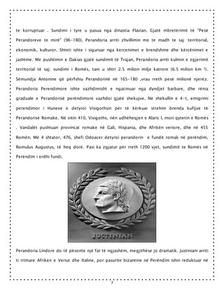 7
te korruptuar . Sundimi i tyre u pasua nga dinastia Flavian. Gjatë mbretërimit të "Pesë
Perandoreve te mirë" (96-180), Perandoria arriti zhvillimin me te madh te saj :territorial,
ekonomik, kulturor. Shteti ishte i siguruar nga kercenimet e brendshme dhe kërcënimet e
jashtme. Me pushtimin e Dakias gjatë sundimit të Trajan, Perandoria arriti kulmin e zgjerimit
territorial të saj; sundimi i Romës, tani u shtri 2.5 milion milje katrore (6.5 milion km ²).
Sëmundja Antonine që përfshiu Perandorinë në 165-180 ,vrau rreth pesë milionë njerëz.
Perandoria Perendimore ishte vazhdimisht e ngacmuar nga dyndjet barbare, dhe rënia
graduale e Perandorisë perëndimore vazhdoi gjatë shekujve. Në shekullin e 4-t, emigrimi
perendimor i Huneve e detyroi Visigothsin për të kërkuar strehim brenda kufijve të
Perandorisë Romake. Në vitin 410, Visigoths, nën udhëheqjen e Alaric I, mori qytetin e Romës
. Vandalët pushtuan provincat romake në Gali, Hispania, dhe Afrikën veriore, dhe në 455
Romën. Më 4 shtator, 476, shefi Odoacer detyroi perandorin e fundit romak në perëndim,
Romulus Augustus, të heq dorë. Pasi ka zgjatur për rreth 1200 vjet, sundimit te Romës në
Perëndim i erdhi fundi.
Perandoria Lindore do të pësonte një fat të ngjashëm, megjithëse jo dramatik. Justiniani arriti
ti rrimare Afriken e Veriut dhe Italine, por pasurite bizantine në Perëndim ishin reduktuar në
 