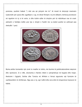 9
potestas, pushtet babait ") mbi ata që jetojnë me të:" Ai mund të detyrojë martesën
(zakonisht për para) dhe zgjidhjen e saj, të shesë fëmijët e tij në skllavëri, kërkesa pronësore
në ngarkim të tij si të vetin, si dhe kishin edhe të drejtën për të ndëshkuar ose të vrarë
anëtarët e familjes (edhe pse kjo e drejtë e fundit me sa duket pushoi se ushtruari pas
shekullit 1 pes)
Roma antike komandoi një zonë te madhe te tokës, me burime të jashtëzakonshme natyrore
dhe njerëzore. Si e tillë, ekonomia e Romës mbeti e përqëndruar në bujqësi dhe tregti.
Aneksimi i Egjiptit, Sicilise dhe Tunizia në Afrikën e Veriut siguronte një furnizim të
vazhdueshëm të drithërave. Nga ana e tij, vaji I ullirit dhe vera ishin të eksporteve kryesore të
Italisë.
 