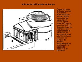 Volumetría del Panteón de Agripa Templo romano dedicado a varias divinidades, especialmente a Venus y Marte, construido por mandato del cónsul Agripa, yerno de Augusto, en el año 27 a.C. Después de varios incendios, que prácticamente lo arruinaron, se reconstruyó en el año 126 de la era cristiana, en tiempos de Adriano, atribuyéndose su construcción al arquitecto Apolodoro de Damasco. 
