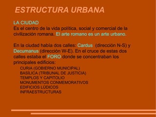 ESTRUCTURA URBANA LA CIUDAD  Es el centro de la vida política, social y comercial de la civilización romana.  El arte romano es un arte urbano.  En la ciudad había dos calles:  Cardus  (dirección N‑S) y  Decumanus  (dirección W‑E). En el cruce de estas dos calles estaba el  FORO  d onde se concentraban los principales edificios: CURIA (GOBIERNO MUNICIPAL) BASÍLICA (TRIBUNAL DE JUSTICIA) TEMPLOS Y CAPITOLIO MONUMENTOS CONMEMORATIVOS EDIFICIOS LÚDICOS INFRAESTRUCTURAS  