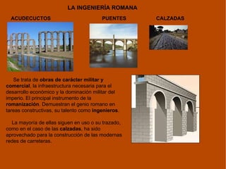 LA INGENIERÍA ROMANA ACUDECUCTOS PUENTES Se trata de  obras de carácter militar y comercial , la infraestructura necesaria para el desarrollo económico y la dominación militar del imperio. El principal instrumento de la  romanización . Demuestran el genio romano en tareas constructivas, su talento como  ingenieros .  La mayoría de ellas siguen en uso o su trazado, como en el caso de las  calzadas , ha sido aprovechado para la construcción de las modernas redes de carreteras. CALZADAS 