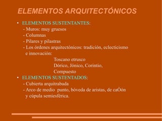 ELEMENTOS ARQUITECTÓNICOS ELEMENTOS SUSTENTANTES : - Muros: muy gruesos - Columnas -  P ilares  y  pilastras - Lo s órdenes arquitectónic o s: tradición, eclecticismo  e innovación:  Toscano etrusco  Dóric o, J ónic o , Corinti o,  Compuesto ELEMENTOS SUSTENTADOS : - Cubierta arquitrabada  - Arco de medio  punto, bóveda de aristas, de cañón  y cúpula semiesférica. 